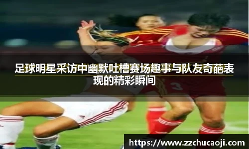 足球明星采访中幽默吐槽赛场趣事与队友奇葩表现的精彩瞬间